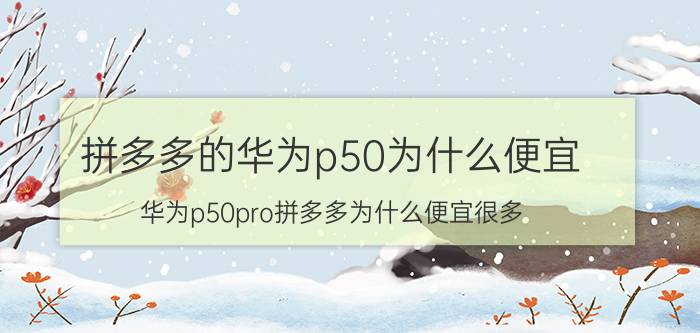 拼多多的华为p50为什么便宜 华为p50pro拼多多为什么便宜很多？